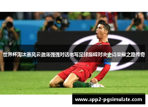 世界杯淘汰赛风云激荡强强对话书写足球巅峰对决史诗荣耀之路传奇