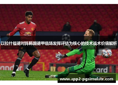 以拉什福德对阵韩国德甲临场发挥评估为核心的技术战术价值解析