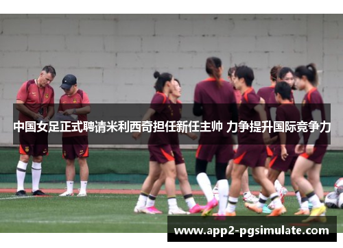 中国女足正式聘请米利西奇担任新任主帅 力争提升国际竞争力